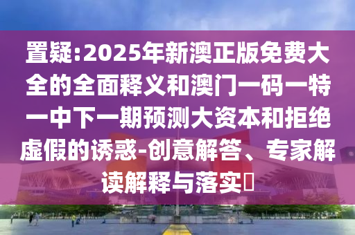 置疑:2025年新澳正版免費(fèi)大全的全面釋義和澳門一碼一特一中下一期預(yù)測大資本和拒絕虛假的誘惑-創(chuàng)意解答、專家解讀解釋與落實(shí)?