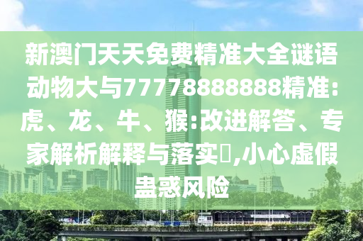 新澳門(mén)天天免費(fèi)精準(zhǔn)大全謎語(yǔ)動(dòng)物大與77778888888精準(zhǔn):虎、龍、牛、猴:改進(jìn)解答、專(zhuān)家解析解釋與落實(shí)?,小心虛假蠱惑風(fēng)險(xiǎn)