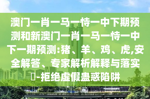 澳門一肖一馬一恃一中下期預(yù)測和新澳門一肖一馬一恃一中下一期預(yù)測:豬、羊、雞、虎,安全解答、專家解析解釋與落實?-拒絕虛假蠱惑陷阱