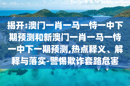 揭開:澳門一肖一馬一恃一中下期預(yù)測和新澳門一肖一馬一恃一中下一期預(yù)測,熱點釋義、解釋與落實-警惕欺詐套路危害
