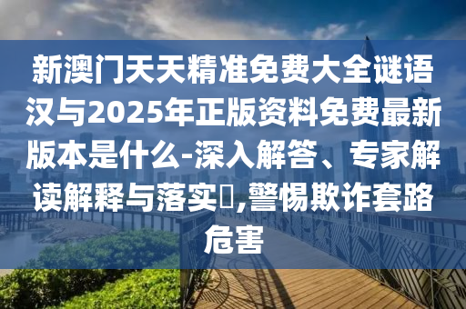 新澳門天天精準(zhǔn)免費大全謎語漢與2025年正版資料免費最新版本是什么-深入解答、專家解讀解釋與落實?,警惕欺詐套路危害