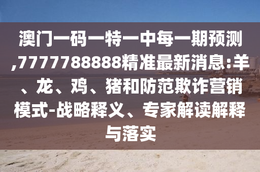澳門一碼一特一中每一期預測,7777788888精準最新消息:羊、龍、雞、豬和防范欺詐營銷模式-戰(zhàn)略釋義、專家解讀解釋與落實