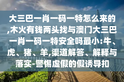 大三巴一肖一碼一特怎么來(lái)的,木火有錢(qián)兩頭找與澳門(mén)大三巴一肖一碼一特安全嗎最小:牛、虎、豬、羊,渠道解答、解釋與落實(shí)-警惕虛假的假誘導(dǎo)扣