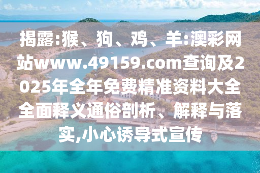 揭露:猴、狗、雞、羊:澳彩網(wǎng)站www.49159.соm查詢(xún)及2025年全年免費(fèi)精準(zhǔn)資料大全全面釋義通俗剖析、解釋與落實(shí),小心誘導(dǎo)式宣傳