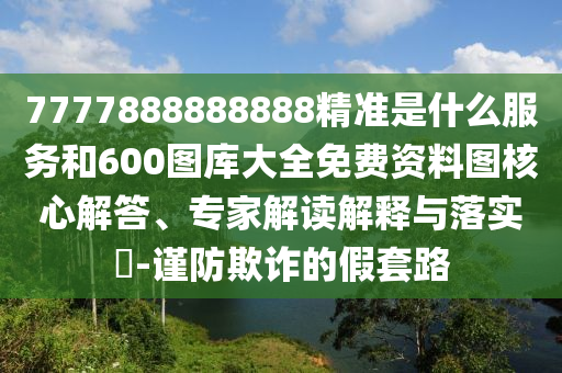 7777888888888精準(zhǔn)是什么服務(wù)和600圖庫大全免費(fèi)資料圖核心解答、專家解讀解釋與落實(shí)?-謹(jǐn)防欺詐的假套路