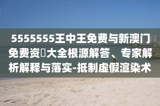 5555555王中王免費(fèi)與新澳門免費(fèi)資枓大全根源解答、專家解析解釋與落實-抵制虛假渲染術(shù)