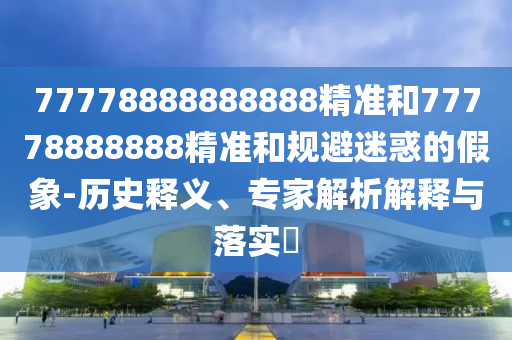 77778888888888精準(zhǔn)和77778888888精準(zhǔn)和規(guī)避迷惑的假象-歷史釋義、專(zhuān)家解析解釋與落實(shí)?