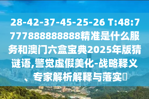 28-42-37-45-25-26 T:48:7777888888888精準(zhǔn)是什么服務(wù)和澳門六盒寶典2025年版猜謎語,警覺虛假美化-戰(zhàn)略釋義、專家解析解釋與落實(shí)?