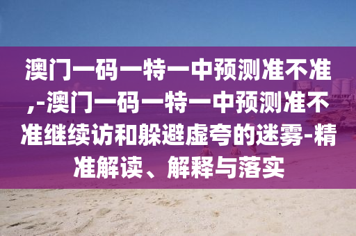 澳門一碼一特一中預(yù)測(cè)準(zhǔn)不準(zhǔn),-澳門一碼一特一中預(yù)測(cè)準(zhǔn)不準(zhǔn)繼續(xù)訪和躲避虛夸的迷霧-精準(zhǔn)解讀、解釋與落實(shí)
