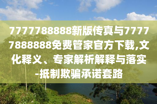 7777788888新版?zhèn)髡媾c77777888888免費(fèi)管家官方下載,文化釋義、專家解析解釋與落實(shí)-抵制欺騙承諾套路