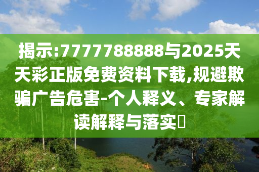 揭示:7777788888與2025天天彩正版免費資料下載,規(guī)避欺騙廣告危害-個人釋義、專家解讀解釋與落實?