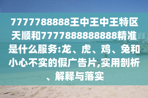 7777788888王中王中王特區(qū)天順和7777888888888精準(zhǔn)是什么服務(wù):龍、虎、雞、兔和小心不實(shí)的假?gòu)V告片,實(shí)用剖析、解釋與落實(shí)
