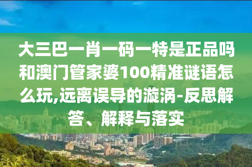 大三巴一肖一碼一特是正品嗎和澳門管家婆100精準(zhǔn)謎語怎么玩,遠(yuǎn)離誤導(dǎo)的漩渦-反思解答、解釋與落實(shí)