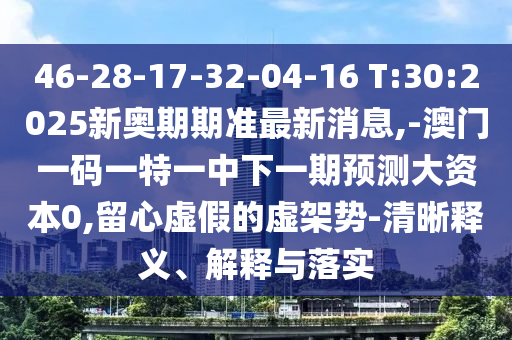 46-28-17-32-04-16 T:30:2025新奧期期準(zhǔn)最新消息,-澳門一碼一特一中下一期預(yù)測(cè)大資本0,留心虛假的虛架勢(shì)-清晰釋義、解釋與落實(shí)