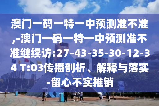 澳門一碼一特一中預(yù)測(cè)準(zhǔn)不準(zhǔn),-澳門一碼一特一中預(yù)測(cè)準(zhǔn)不準(zhǔn)繼續(xù)訪:27-43-35-30-12-34 T:03傳播剖析、解釋與落實(shí)-留心不實(shí)推銷