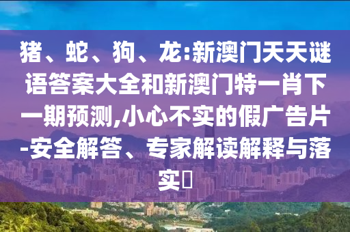 豬、蛇、狗、龍:新澳門天天謎語答案大全和新澳門特一肖下一期預(yù)測,小心不實的假廣告片-安全解答、專家解讀解釋與落實?