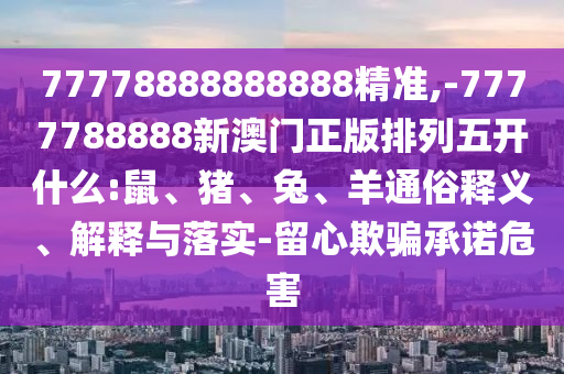 77778888888888精準(zhǔn),-7777788888新澳門(mén)正版排列五開(kāi)什么:鼠、豬、兔、羊通俗釋義、解釋與落實(shí)-留心欺騙承諾危害