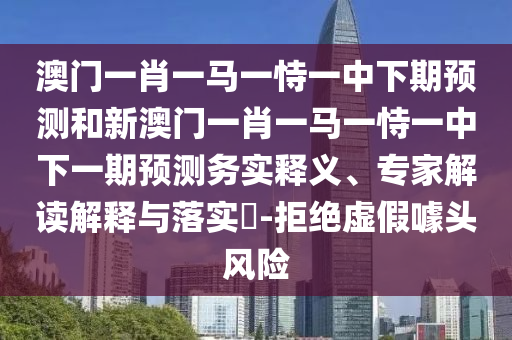 澳門一肖一馬一恃一中下期預(yù)測和新澳門一肖一馬一恃一中下一期預(yù)測務(wù)實釋義、專家解讀解釋與落實?-拒絕虛假噱頭風(fēng)險