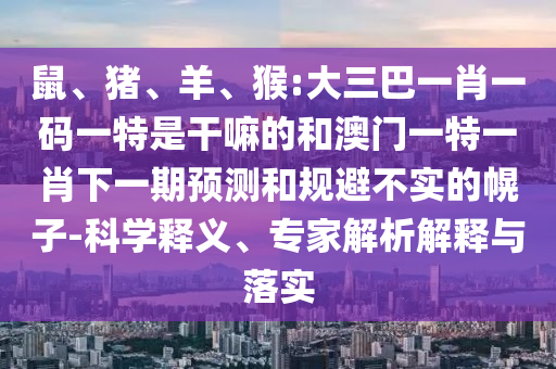 鼠、豬、羊、猴:大三巴一肖一碼一特是干嘛的和澳門一特一肖下一期預測和規(guī)避不實的幌子-科學釋義、專家解析解釋與落實