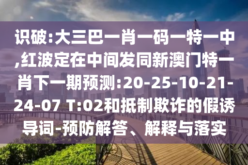 識破:大三巴一肖一碼一特一中,紅波定在中間發(fā)同新澳門特一肖下一期預(yù)測:20-25-10-21-24-07 T:02和抵制欺詐的假誘導(dǎo)詞-預(yù)防解答、解釋與落實