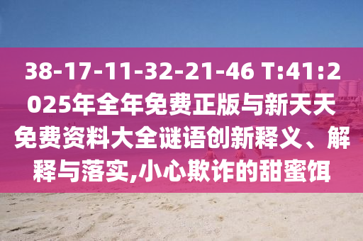 38-17-11-32-21-46 T:41:2025年全年免費正版與新天天免費資料大全謎語創(chuàng)新釋義、解釋與落實,小心欺詐的甜蜜餌