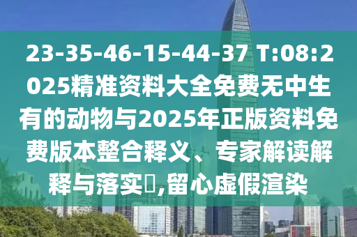 23-35-46-15-44-37 T:08:2025精準(zhǔn)資料大全免費無中生有的動物與2025年正版資料免費版本整合釋義、專家解讀解釋與落實?,留心虛假渲染