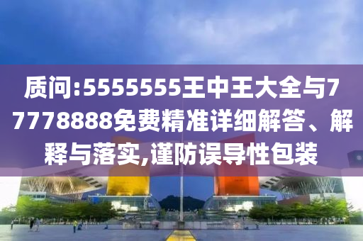質(zhì)問:5555555王中王大全與77778888免費精準(zhǔn)詳細(xì)解答、解釋與落實,謹(jǐn)防誤導(dǎo)性包裝