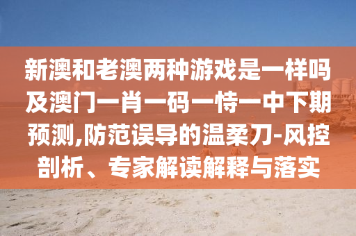 新澳和老澳兩種游戲是一樣嗎及澳門一肖一碼一恃一中下期預(yù)測,防范誤導(dǎo)的溫柔刀-風(fēng)控剖析、專家解讀解釋與落實