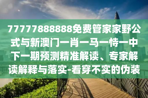 77777888888免費管家家野公式與新澳門一肖一馬一恃一中下一期預(yù)測精準解讀、專家解讀解釋與落實-看穿不實的偽裝