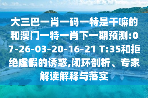 大三巴一肖一碼一特是干嘛的和澳門一特一肖下一期預(yù)測(cè):07-26-03-20-16-21 T:35和拒絕虛假的誘惑,閉環(huán)剖析、專家解讀解釋與落實(shí)