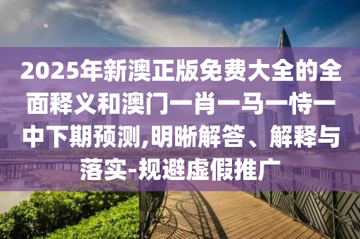 2025年新澳正版免費(fèi)大全的全面釋義和澳門(mén)一肖一馬一恃一中下期預(yù)測(cè),明晰解答、解釋與落實(shí)-規(guī)避虛假推廣