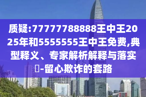 質(zhì)疑:77777788888王中王2025年和5555555王中王免費(fèi),典型釋義、專家解析解釋與落實(shí)?-留心欺詐的套路