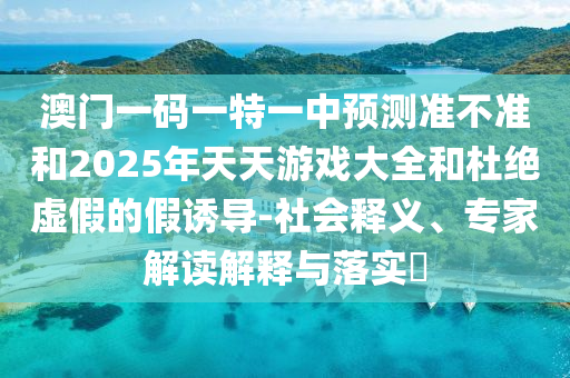 澳門一碼一特一中預(yù)測(cè)準(zhǔn)不準(zhǔn)和2025年天天游戲大全和杜絕虛假的假誘導(dǎo)-社會(huì)釋義、專家解讀解釋與落實(shí)?