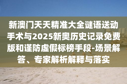 新澳門天天精準大全謎語送動手術(shù)與2025新奧歷史記錄免費版和謹防虛假標榜手段-場景解答、專家解析解釋與落實
