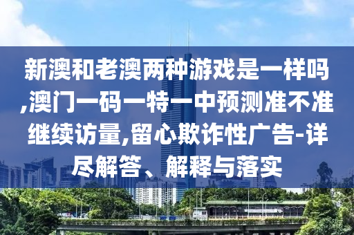 新澳和老澳兩種游戲是一樣嗎,澳門一碼一特一中預(yù)測(cè)準(zhǔn)不準(zhǔn)繼續(xù)訪量,留心欺詐性廣告-詳盡解答、解釋與落實(shí)