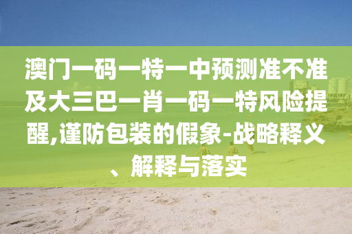 澳門一碼一特一中預(yù)測準(zhǔn)不準(zhǔn)及大三巴一肖一碼一特風(fēng)險(xiǎn)提醒,謹(jǐn)防包裝的假象-戰(zhàn)略釋義、解釋與落實(shí)