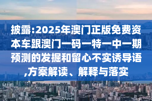 披露:2025年澳門正版免費資本車跟澳門一碼一特一中一期預(yù)測的發(fā)掘和留心不實誘導(dǎo)語,方案解讀、解釋與落實