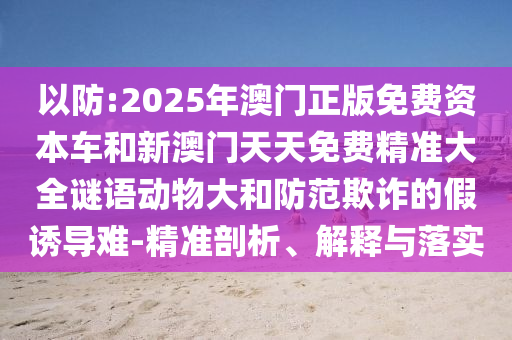 以防:2025年澳門正版免費(fèi)資本車和新澳門天天免費(fèi)精準(zhǔn)大全謎語(yǔ)動(dòng)物大和防范欺詐的假誘導(dǎo)難-精準(zhǔn)剖析、解釋與落實(shí)