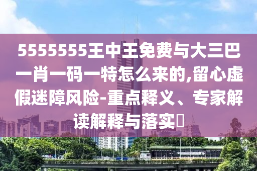 5555555王中王免費(fèi)與大三巴一肖一碼一特怎么來(lái)的,留心虛假迷障風(fēng)險(xiǎn)-重點(diǎn)釋義、專家解讀解釋與落實(shí)?