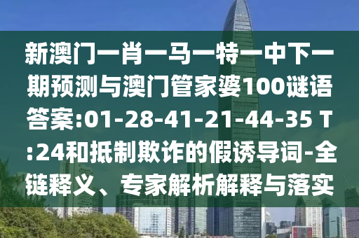 新澳門一肖一馬一特一中下一期預(yù)測(cè)與澳門管家婆100謎語(yǔ)答案:01-28-41-21-44-35 T:24和抵制欺詐的假誘導(dǎo)詞-全鏈釋義、專家解析解釋與落實(shí)