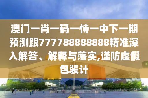 澳門一肖一碼一恃一中下一期預(yù)測跟777788888888精準(zhǔn)深入解答、解釋與落實,謹(jǐn)防虛假包裝計