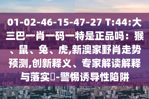 01-02-46-15-47-27 T:44:大三巴一肖一碼一特是正品嗎：猴、鼠、兔、虎,新澳家野肖走勢預(yù)測,創(chuàng)新釋義、專家解讀解釋與落實?-警惕誘導(dǎo)性陷阱