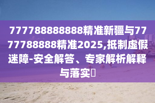 777788888888精準(zhǔn)新疆與7777788888精準(zhǔn)2025,抵制虛假迷障-安全解答、專家解析解釋與落實?