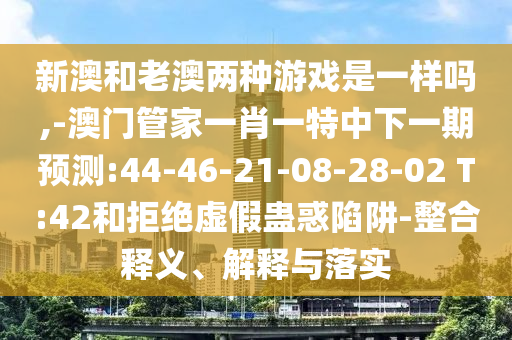 新澳和老澳兩種游戲是一樣嗎,-澳門管家一肖一特中下一期預(yù)測(cè):44-46-21-08-28-02 T:42和拒絕虛假蠱惑陷阱-整合釋義、解釋與落實(shí)