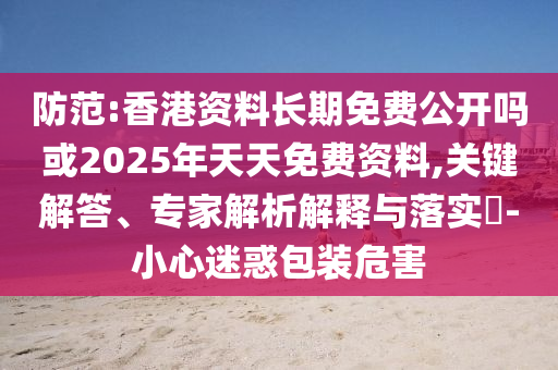 防范:香港資料長期免費公開嗎或2025年天天免費資料,關(guān)鍵解答、專家解析解釋與落實?-小心迷惑包裝危害