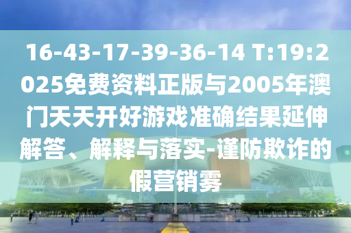 16-43-17-39-36-14 T:19:2025免費(fèi)資料正版與2005年澳門天天開好游戲準(zhǔn)確結(jié)果延伸解答、解釋與落實(shí)-謹(jǐn)防欺詐的假營(yíng)銷霧