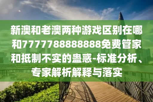新澳和老澳兩種游戲區(qū)別在哪和7777788888888免費管家和抵制不實的蠱惑-標(biāo)準(zhǔn)分析、專家解析解釋與落實