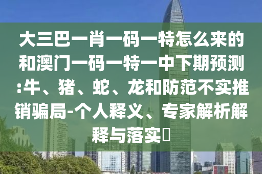 大三巴一肖一碼一特怎么來的和澳門一碼一特一中下期預(yù)測:牛、豬、蛇、龍和防范不實推銷騙局-個人釋義、專家解析解釋與落實?