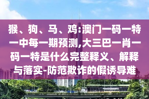 猴、狗、馬、雞:澳門一碼一特一中每一期預(yù)測,大三巴一肖一碼一特是什么完整釋義、解釋與落實(shí)-防范欺詐的假誘導(dǎo)難