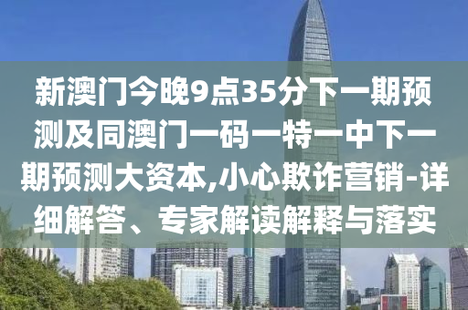 新澳門今晚9點35分下一期預測及同澳門一碼一特一中下一期預測大資本,小心欺詐營銷-詳細解答、專家解讀解釋與落實
